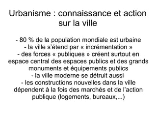 Urbanisme : connaissance et action
sur la ville
- 80 % de la population mondiale est urbaine
- la ville s’étend par « incrémentation »
- des forces « publiques » créent surtout en
espace central des espaces publics et des grands
monuments et équipements publics
- la ville moderne se détruit aussi
- les constructions nouvelles dans la ville
dépendent à la fois des marchés et de l’action
publique (logements, bureaux,...)
 