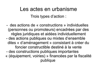 Les actes en urbanisme
Trois types d’action :
- des actions de « constructions » individuelles
(personnes ou promoteurs) encadrées par des
règles juridiques et aidées individuellement
- des actions publiques ou mixtes d’ensemble
dites « d’aménagement » consistant à créer du
foncier constructible destiné à la vente
- des constructions publiques importantes
« (équipement, voiries) » financées par la fiscalité
publique
 