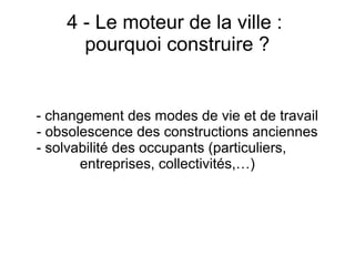 4 - Le moteur de la ville :
pourquoi construire ?
- changement des modes de vie et de travail
- obsolescence des constructions anciennes
- solvabilité des occupants (particuliers,
entreprises, collectivités,…)
 
