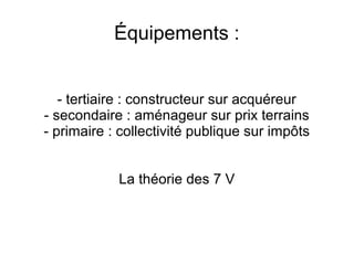 Équipements :
- tertiaire : constructeur sur acquéreur
- secondaire : aménageur sur prix terrains
- primaire : collectivité publique sur impôts
La théorie des 7 V
 