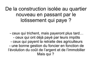 De la construction isolée au quartier
nouveau en passant par le
lotissement qui paye ?
- ceux qui trichent, mais payeront plus tard…
- ceux qui ont déjà payé par leurs impôts
- ceux qui payent la retraite des agriculteurs
- une bonne gestion du foncier en fonction de
l’évolution du coût de l’argent et de l’immobilier
Mais qui ?
 