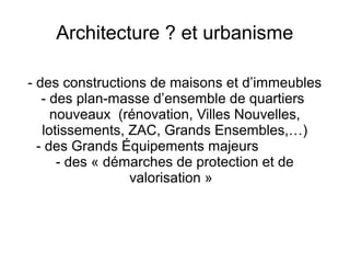 Architecture ? et urbanisme
- des constructions de maisons et d’immeubles
- des plan-masse d’ensemble de quartiers
nouveaux (rénovation, Villes Nouvelles,
lotissements, ZAC, Grands Ensembles,…)
- des Grands Équipements majeurs
- des « démarches de protection et de
valorisation »
 