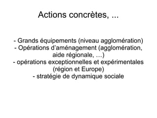 Actions concrètes, ...
- Grands équipements (niveau agglomération)
- Opérations d’aménagement (agglomération,
aide régionale, …)
- opérations exceptionnelles et expérimentales
(région et Europe)
- stratégie de dynamique sociale
 