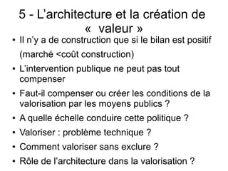 5 - L’architecture et la création de
« valeur »
● Il n’y a de construction que si le bilan est positif
(marché <coût construction)
● L’intervention publique ne peut pas tout
compenser
● Faut-il compenser ou créer les conditions de la
valorisation par les moyens publics ?
● A quelle échelle conduire cette politique ?
● Valoriser : problème technique ?
● Comment valoriser sans exclure ?
● Rôle de l’architecture dans la valorisation ?
 
