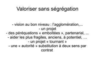 Valoriser sans ségrégation
- vision au bon niveau : l’agglomération,...
- un projet
- des péréquations « emboîtées », partenarial, ...
- aider les plus fragiles, anciens, à potentiel, …
- un projet « tournant »
- une « autorité » substitution à deux sens par
contrat
 