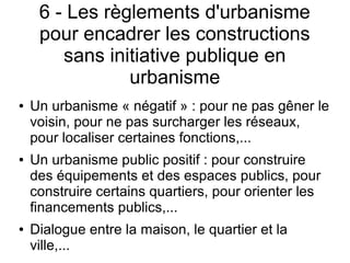 6 - Les règlements d'urbanisme
pour encadrer les constructions
sans initiative publique en
urbanisme
● Un urbanisme « négatif » : pour ne pas gêner le
voisin, pour ne pas surcharger les réseaux,
pour localiser certaines fonctions,...
● Un urbanisme public positif : pour construire
des équipements et des espaces publics, pour
construire certains quartiers, pour orienter les
financements publics,...
● Dialogue entre la maison, le quartier et la
ville,...
 