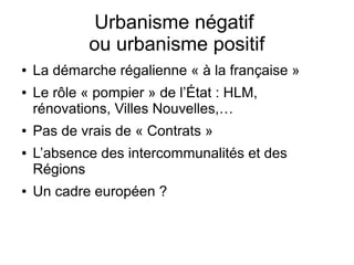Urbanisme négatif
ou urbanisme positif
● La démarche régalienne « à la française »
● Le rôle « pompier » de l’État : HLM,
rénovations, Villes Nouvelles,…
● Pas de vrais de « Contrats »
● L’absence des intercommunalités et des
Régions
● Un cadre européen ?
 
