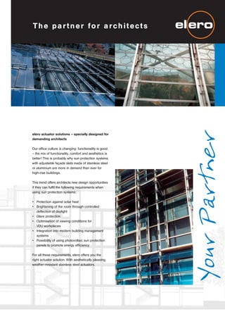 The partner for architects 
Your Partner 
elero actuator solutions – specially designed for 
demanding architects 
Our office culture is changing: functionality is good 
– the mix of functionality, comfort and aesthetics is 
better! This is probably why sun protection systems 
with adjustable façade slats made of stainless steel 
or aluminium are more in demand than ever for 
high-rise buildings. 
This trend offers architects new design opportunities 
if they can fulfil the following requirements when 
using sun protection systems: 
• Protection against solar heat 
• Brightening of the room through controlled 
deflection of daylight 
• Glare protection 
• Optimisation of viewing conditions for 
VDU workplaces 
• Integration into modern building management 
systems 
• Possibility of using photovoltaic sun protection 
panels to promote energy efficiency 
For all these requirements, elero offers you the 
right actuator solution. With aesthetically pleasing, 
weather-resistant stainless steel actuators. 
 