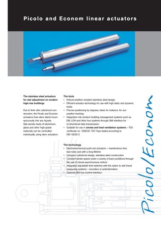 Picolo and Econom linear actuators 
Picolo/Econom 
The stainless steel actuators 
for slat adjustment on modern 
high-rise buildings 
Due to their slim cylindrical con-struction, 
the Picolo and Econom 
actuators from elero blend incon-spicuously 
into any façade. 
Slat panels made of aluminium, 
glass and other high-grade 
materials can be controlled 
individually using elero actuators. 
The facts 
• Robust weather-resistant stainless steel design 
• Efficient actuator technology for use with high static and dynamic 
loads 
• Precise positioning by degrees; ideal, for instance, for sun 
position tracking 
• Integration into modern building management systems such as 
EIB, LON and other bus systems through SMI interface for 
bi-directional data transmission 
• Suitable for use in smoke and heat ventilation systems – TÜV 
certificate no. 1848/02. TÜV Type tested according to 
DIN 18232-3 
The technology 
• Electromechanical push-rod actuators – maintenance-free, 
low-noise and with a long lifetime 
• Compact cylindrical design, stainless steel construction 
• Constant stroke speed under a variety of load conditions through 
the use of robust asynchronous motors 
• Integrated adjustable limit switches with the option to add travel 
measuring systems – encoders or potentiometers 
• Optional SMI bus control interface 
 