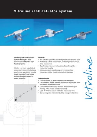Vitroline rack actuator system 
Vitroline 
The facts 
• The actuator system for use with high static and dynamic loads 
• Particularly suitable for operation, positioning and securing of 
large façade areas 
• Synchronous movement of façade surfaces through the 
mechanical coupling 
• Individual project-related design of the rack and slat 
connection and the mounting brackets for the gears 
The technology 
• Compact design for perfect integration into the façade 
• Low number of electric actuators required for large façade areas. 
This means low installation costs 
• Lubricant-free rack made of stainless steel, aluminium gear 
housing, either powder coated or anodised 
• Up to 20 Vitrolines can be installed in one actuator train 
• Can be integrated into modern building management systems 
The heavy-duty rack actuator 
system offering the most 
economical solution for large 
façade projects 
Vitroline from elero is particularly 
economical in use, with absolutely 
synchronous operation of movable 
façade elements. These include 
louvres, blades and slats in a 
variety of designs. 
 