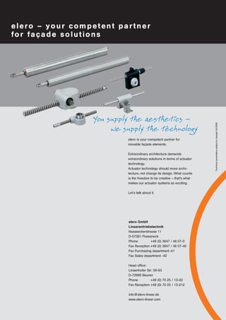 elero – your competent partner 
for façade solutions 
elero GmbH 
Linearantriebstechnik 
Nassaeckerstrasse 11 
D-07381 Poessneck 
Phone +49 (0) 3647 / 46 07-0 
Fax Reception +49 (0) 3647 / 46 07-40 
Fax Purchasing department -41 
Fax Sales department -42 
Head office: 
Linsenhofer Str. 59-63 
D-72660 Beuren 
Phone +49 (0) 70 25 / 13-02 
Fax Reception +49 (0) 70 25 / 13-212 
info@elero-linear.de 
www.elero-linear.com 
Technical parameters subject to change! 04/2006 
You supply the aesthetics – 
we supply the technology 
elero is your competent partner for 
movable façade elements. 
Extraordinary architecture demands 
extraordinary solutions in terms of actuator 
technology. 
Actuator technology should move archi-tecture, 
not change its design. What counts 
is the freedom to be creative – that's what 
makes our actuator systems so exciting. 
Let's talk about it. 
