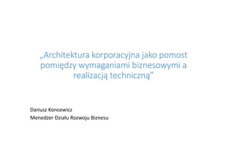 „Architektura korporacyjna jako pomost„Architektura korporacyjna jako pomost„Architektura korporacyjna jako pomost„Architektura korporacyjna jako pomost
pomiędzy wymaganiami biznesowymi apomiędzy wymaganiami biznesowymi apomiędzy wymaganiami biznesowymi apomiędzy wymaganiami biznesowymi a
realizacją techniczną”realizacją techniczną”realizacją techniczną”realizacją techniczną”
Dariusz Koncewicz
Menedżer Działu Rozwoju Biznesu
 