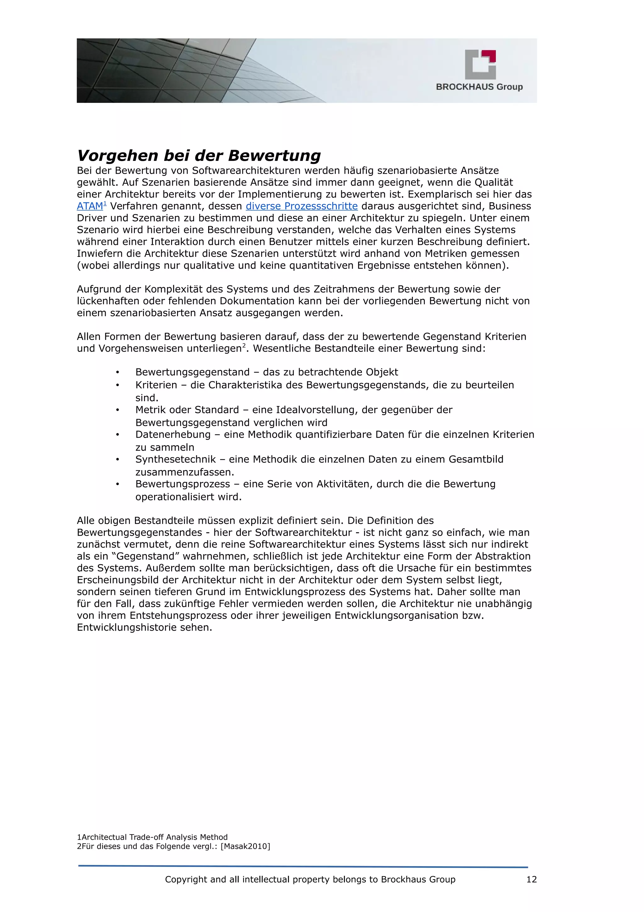 Vorgehen bei der Bewertung
Bei der Bewertung von Softwarearchitekturen werden häufig szenariobasierte Ansätze
gewählt. Auf Szenarien basierende Ansätze sind immer dann geeignet, wenn die Qualität
einer Architektur bereits vor der Implementierung zu bewerten ist. Exemplarisch sei hier das
ATAM1
Verfahren genannt, dessen diverse Prozessschritte daraus ausgerichtet sind, Business
Driver und Szenarien zu bestimmen und diese an einer Architektur zu spiegeln. Unter einem
Szenario wird hierbei eine Beschreibung verstanden, welche das Verhalten eines Systems
während einer Interaktion durch einen Benutzer mittels einer kurzen Beschreibung definiert.
Inwiefern die Architektur diese Szenarien unterstützt wird anhand von Metriken gemessen
(wobei allerdings nur qualitative und keine quantitativen Ergebnisse entstehen können).
Aufgrund der Komplexität des Systems und des Zeitrahmens der Bewertung sowie der
lückenhaften oder fehlenden Dokumentation kann bei der vorliegenden Bewertung nicht von
einem szenariobasierten Ansatz ausgegangen werden.
Allen Formen der Bewertung basieren darauf, dass der zu bewertende Gegenstand Kriterien
und Vorgehensweisen unterliegen2
. Wesentliche Bestandteile einer Bewertung sind:
• Bewertungsgegenstand – das zu betrachtende Objekt
• Kriterien – die Charakteristika des Bewertungsgegenstands, die zu beurteilen
sind.
• Metrik oder Standard – eine Idealvorstellung, der gegenüber der
Bewertungsgegenstand verglichen wird
• Datenerhebung – eine Methodik quantifizierbare Daten für die einzelnen Kriterien
zu sammeln
• Synthesetechnik – eine Methodik die einzelnen Daten zu einem Gesamtbild
zusammenzufassen.
• Bewertungsprozess – eine Serie von Aktivitäten, durch die die Bewertung
operationalisiert wird.
Alle obigen Bestandteile müssen explizit definiert sein. Die Definition des
Bewertungsgegenstandes - hier der Softwarearchitektur - ist nicht ganz so einfach, wie man
zunächst vermutet, denn die reine Softwarearchitektur eines Systems lässt sich nur indirekt
als ein “Gegenstand” wahrnehmen, schließlich ist jede Architektur eine Form der Abstraktion
des Systems. Außerdem sollte man berücksichtigen, dass oft die Ursache für ein bestimmtes
Erscheinungsbild der Architektur nicht in der Architektur oder dem System selbst liegt,
sondern seinen tieferen Grund im Entwicklungsprozess des Systems hat. Daher sollte man
für den Fall, dass zukünftige Fehler vermieden werden sollen, die Architektur nie unabhängig
von ihrem Entstehungsprozess oder ihrer jeweiligen Entwicklungsorganisation bzw.
Entwicklungshistorie sehen.
1Architectual Trade-off Analysis Method
2Für dieses und das Folgende vergl.: [Masak2010]
Copyright and all intellectual property belongs to Brockhaus Group 12
 