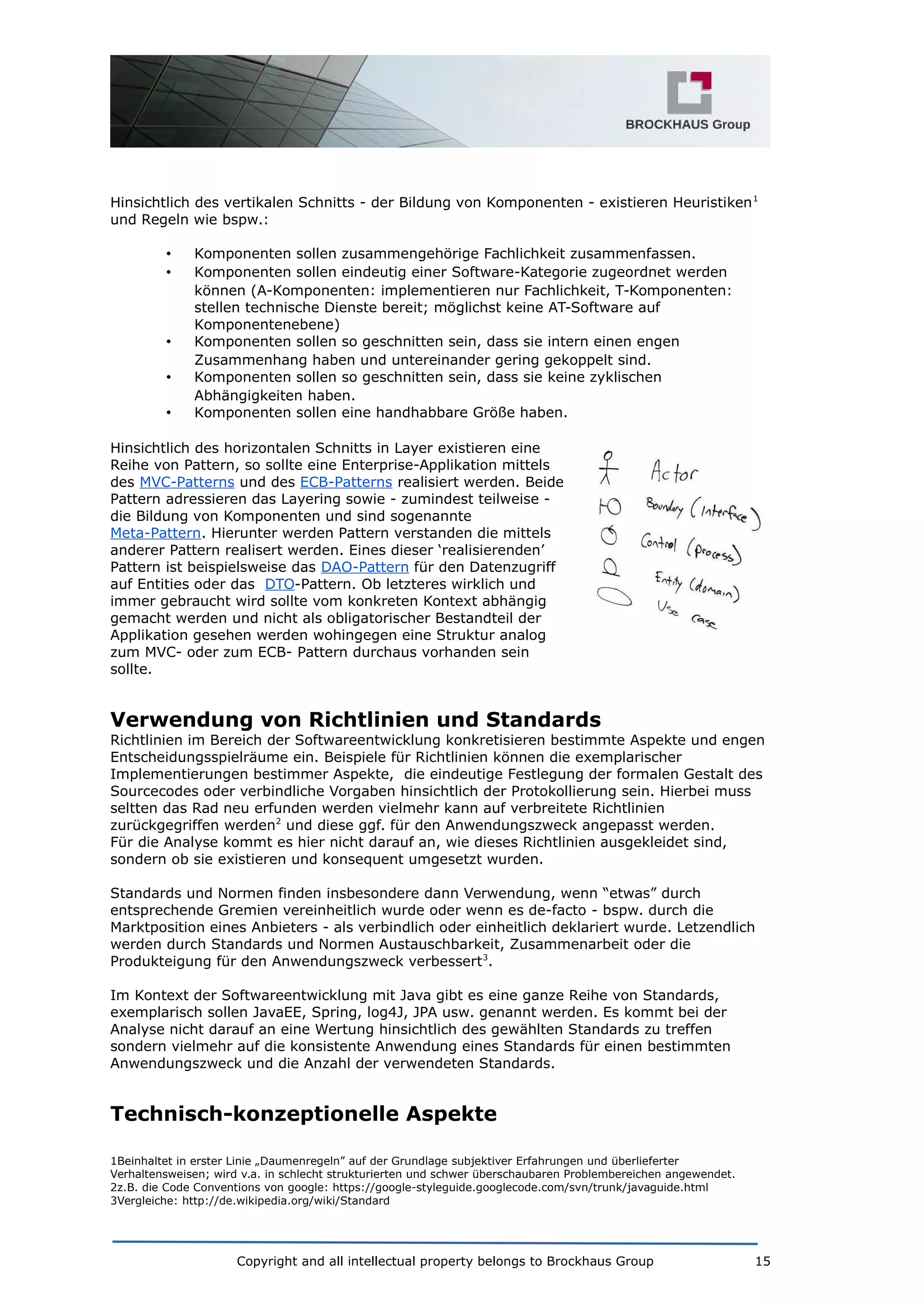 Hinsichtlich des vertikalen Schnitts - der Bildung von Komponenten - existieren Heuristiken1
und Regeln wie bspw.:
• Komponenten sollen zusammengehörige Fachlichkeit zusammenfassen.
• Komponenten sollen eindeutig einer Software-Kategorie zugeordnet werden
können (A-Komponenten: implementieren nur Fachlichkeit, T-Komponenten:
stellen technische Dienste bereit; möglichst keine AT-Software auf
Komponentenebene)
• Komponenten sollen so geschnitten sein, dass sie intern einen engen
Zusammenhang haben und untereinander gering gekoppelt sind.
• Komponenten sollen so geschnitten sein, dass sie keine zyklischen
Abhängigkeiten haben.
• Komponenten sollen eine handhabbare Größe haben.
Hinsichtlich des horizontalen Schnitts in Layer existieren eine
Reihe von Pattern, so sollte eine Enterprise-Applikation mittels
des MVC-Patterns und des ECB-Patterns realisiert werden. Beide
Pattern adressieren das Layering sowie - zumindest teilweise -
die Bildung von Komponenten und sind sogenannte
Meta-Pattern. Hierunter werden Pattern verstanden die mittels
anderer Pattern realisert werden. Eines dieser ‘realisierenden’
Pattern ist beispielsweise das DAO-Pattern für den Datenzugriff
auf Entities oder das DTO-Pattern. Ob letzteres wirklich und
immer gebraucht wird sollte vom konkreten Kontext abhängig
gemacht werden und nicht als obligatorischer Bestandteil der
Applikation gesehen werden wohingegen eine Struktur analog
zum MVC- oder zum ECB- Pattern durchaus vorhanden sein
sollte.
Verwendung von Richtlinien und Standards
Richtlinien im Bereich der Softwareentwicklung konkretisieren bestimmte Aspekte und engen
Entscheidungsspielräume ein. Beispiele für Richtlinien können die exemplarischer
Implementierungen bestimmer Aspekte, die eindeutige Festlegung der formalen Gestalt des
Sourcecodes oder verbindliche Vorgaben hinsichtlich der Protokollierung sein. Hierbei muss
seltten das Rad neu erfunden werden vielmehr kann auf verbreitete Richtlinien
zurückgegriffen werden2
und diese ggf. für den Anwendungszweck angepasst werden.
Für die Analyse kommt es hier nicht darauf an, wie dieses Richtlinien ausgekleidet sind,
sondern ob sie existieren und konsequent umgesetzt wurden.
Standards und Normen finden insbesondere dann Verwendung, wenn “etwas” durch
entsprechende Gremien vereinheitlich wurde oder wenn es de-facto - bspw. durch die
Marktposition eines Anbieters - als verbindlich oder einheitlich deklariert wurde. Letzendlich
werden durch Standards und Normen Austauschbarkeit, Zusammenarbeit oder die
Produkteigung für den Anwendungszweck verbessert3
.
Im Kontext der Softwareentwicklung mit Java gibt es eine ganze Reihe von Standards,
exemplarisch sollen JavaEE, Spring, log4J, JPA usw. genannt werden. Es kommt bei der
Analyse nicht darauf an eine Wertung hinsichtlich des gewählten Standards zu treffen
sondern vielmehr auf die konsistente Anwendung eines Standards für einen bestimmten
Anwendungszweck und die Anzahl der verwendeten Standards.
Technisch-konzeptionelle Aspekte
1Beinhaltet in erster Linie „Daumenregeln” auf der Grundlage subjektiver Erfahrungen und überlieferter
Verhaltensweisen; wird v.a. in schlecht strukturierten und schwer überschaubaren Problembereichen angewendet.
2z.B. die Code Conventions von google: https://google-styleguide.googlecode.com/svn/trunk/javaguide.html
3Vergleiche: http://de.wikipedia.org/wiki/Standard
Copyright and all intellectual property belongs to Brockhaus Group 15
 