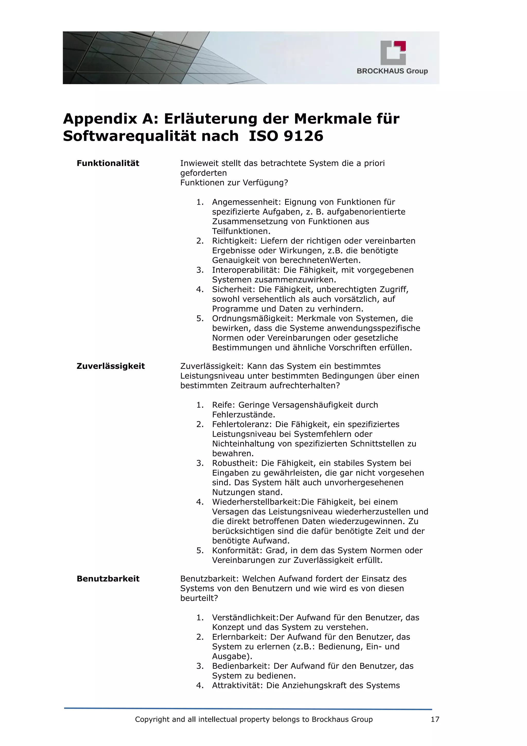 Appendix A: Erläuterung der Merkmale für
Softwarequalität nach ISO 9126
Funktionalität Inwieweit stellt das betrachtete System die a priori
geforderten
Funktionen zur Verfügung?
1. Angemessenheit: Eignung von Funktionen für
spezifizierte Aufgaben, z. B. aufgabenorientierte
Zusammensetzung von Funktionen aus
Teilfunktionen.
2. Richtigkeit: Liefern der richtigen oder vereinbarten
Ergebnisse oder Wirkungen, z.B. die benötigte
Genauigkeit von berechnetenWerten.
3. Interoperabilität: Die Fähigkeit, mit vorgegebenen
Systemen zusammenzuwirken.
4. Sicherheit: Die Fähigkeit, unberechtigten Zugriff,
sowohl versehentlich als auch vorsätzlich, auf
Programme und Daten zu verhindern.
5. Ordnungsmäßigkeit: Merkmale von Systemen, die
bewirken, dass die Systeme anwendungsspezifische
Normen oder Vereinbarungen oder gesetzliche
Bestimmungen und ähnliche Vorschriften erfüllen.
Zuverlässigkeit Zuverlässigkeit: Kann das System ein bestimmtes
Leistungsniveau unter bestimmten Bedingungen über einen
bestimmten Zeitraum aufrechterhalten?
1. Reife: Geringe Versagenshäufigkeit durch
Fehlerzustände.
2. Fehlertoleranz: Die Fähigkeit, ein spezifiziertes
Leistungsniveau bei Systemfehlern oder
Nichteinhaltung von spezifizierten Schnittstellen zu
bewahren.
3. Robustheit: Die Fähigkeit, ein stabiles System bei
Eingaben zu gewährleisten, die gar nicht vorgesehen
sind. Das System hält auch unvorhergesehenen
Nutzungen stand.
4. Wiederherstellbarkeit:Die Fähigkeit, bei einem
Versagen das Leistungsniveau wiederherzustellen und
die direkt betroffenen Daten wiederzugewinnen. Zu
berücksichtigen sind die dafür benötigte Zeit und der
benötigte Aufwand.
5. Konformität: Grad, in dem das System Normen oder
Vereinbarungen zur Zuverlässigkeit erfüllt.
Benutzbarkeit Benutzbarkeit: Welchen Aufwand fordert der Einsatz des
Systems von den Benutzern und wie wird es von diesen
beurteilt?
1. Verständlichkeit:Der Aufwand für den Benutzer, das
Konzept und das System zu verstehen.
2. Erlernbarkeit: Der Aufwand für den Benutzer, das
System zu erlernen (z.B.: Bedienung, Ein- und
Ausgabe).
3. Bedienbarkeit: Der Aufwand für den Benutzer, das
System zu bedienen.
4. Attraktivität: Die Anziehungskraft des Systems
Copyright and all intellectual property belongs to Brockhaus Group 17
 