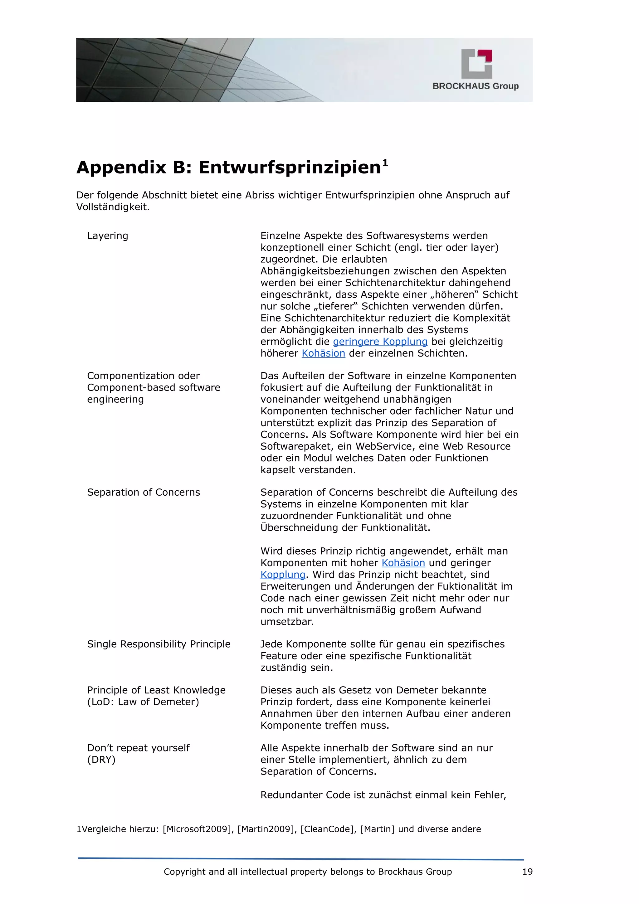 Appendix B: Entwurfsprinzipien1
Der folgende Abschnitt bietet eine Abriss wichtiger Entwurfsprinzipien ohne Anspruch auf
Vollständigkeit.
Layering Einzelne Aspekte des Softwaresystems werden
konzeptionell einer Schicht (engl. tier oder layer)
zugeordnet. Die erlaubten
Abhängigkeitsbeziehungen zwischen den Aspekten
werden bei einer Schichtenarchitektur dahingehend
eingeschränkt, dass Aspekte einer „höheren“ Schicht
nur solche „tieferer“ Schichten verwenden dürfen.
Eine Schichtenarchitektur reduziert die Komplexität
der Abhängigkeiten innerhalb des Systems
ermöglicht die geringere Kopplung bei gleichzeitig
höherer Kohäsion der einzelnen Schichten.
Componentization oder
Component-based software
engineering
Das Aufteilen der Software in einzelne Komponenten
fokusiert auf die Aufteilung der Funktionalität in
voneinander weitgehend unabhängigen
Komponenten technischer oder fachlicher Natur und
unterstützt explizit das Prinzip des Separation of
Concerns. Als Software Komponente wird hier bei ein
Softwarepaket, ein WebService, eine Web Resource
oder ein Modul welches Daten oder Funktionen
kapselt verstanden.
Separation of Concerns Separation of Concerns beschreibt die Aufteilung des
Systems in einzelne Komponenten mit klar
zuzuordnender Funktionalität und ohne
Überschneidung der Funktionalität.
Wird dieses Prinzip richtig angewendet, erhält man
Komponenten mit hoher Kohäsion und geringer
Kopplung. Wird das Prinzip nicht beachtet, sind
Erweiterungen und Änderungen der Fuktionalität im
Code nach einer gewissen Zeit nicht mehr oder nur
noch mit unverhältnismäßig großem Aufwand
umsetzbar.
Single Responsibility Principle Jede Komponente sollte für genau ein spezifisches
Feature oder eine spezifische Funktionalität
zuständig sein.
Principle of Least Knowledge
(LoD: Law of Demeter)
Dieses auch als Gesetz von Demeter bekannte
Prinzip fordert, dass eine Komponente keinerlei
Annahmen über den internen Aufbau einer anderen
Komponente treffen muss.
Don’t repeat yourself
(DRY)
Alle Aspekte innerhalb der Software sind an nur
einer Stelle implementiert, ähnlich zu dem
Separation of Concerns.
Redundanter Code ist zunächst einmal kein Fehler,
1Vergleiche hierzu: [Microsoft2009], [Martin2009], [CleanCode], [Martin] und diverse andere
Copyright and all intellectual property belongs to Brockhaus Group 19
 