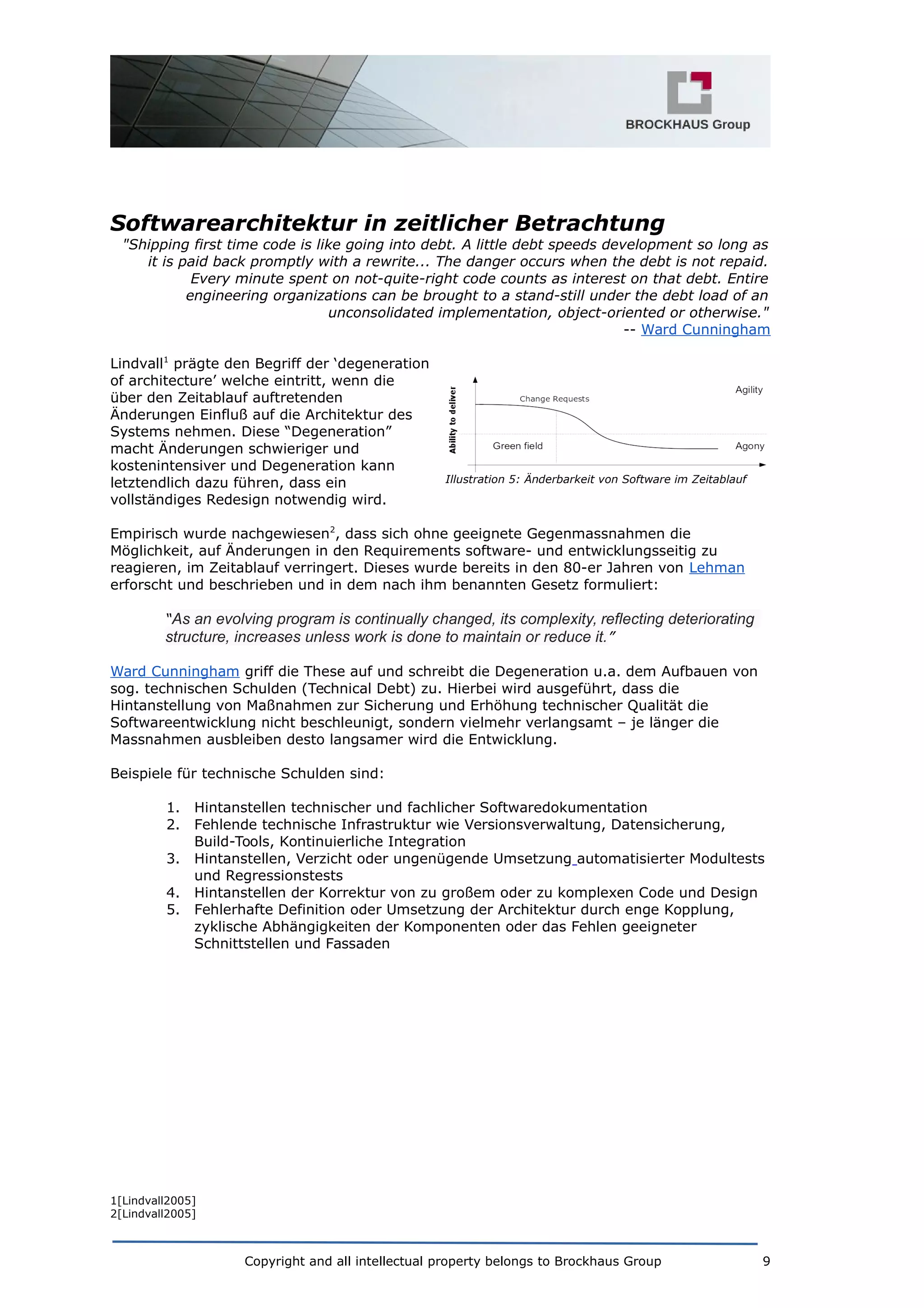 Softwarearchitektur in zeitlicher Betrachtung
"Shipping first time code is like going into debt. A little debt speeds development so long as
it is paid back promptly with a rewrite... The danger occurs when the debt is not repaid.
Every minute spent on not-quite-right code counts as interest on that debt. Entire
engineering organizations can be brought to a stand-still under the debt load of an
unconsolidated implementation, object-oriented or otherwise."
-- Ward Cunningham
Lindvall1
prägte den Begriff der ‘degeneration
of architecture’ welche eintritt, wenn die
über den Zeitablauf auftretenden
Änderungen Einfluß auf die Architektur des
Systems nehmen. Diese “Degeneration”
macht Änderungen schwieriger und
kostenintensiver und Degeneration kann
letztendlich dazu führen, dass ein
vollständiges Redesign notwendig wird.
Empirisch wurde nachgewiesen2
, dass sich ohne geeignete Gegenmassnahmen die
Möglichkeit, auf Änderungen in den Requirements software- und entwicklungsseitig zu
reagieren, im Zeitablauf verringert. Dieses wurde bereits in den 80-er Jahren von Lehman
erforscht und beschrieben und in dem nach ihm benannten Gesetz formuliert:
“As an evolving program is continually changed, its complexity, reflecting deteriorating
structure, increases unless work is done to maintain or reduce it.”
Ward Cunningham griff die These auf und schreibt die Degeneration u.a. dem Aufbauen von
sog. technischen Schulden (Technical Debt) zu. Hierbei wird ausgeführt, dass die
Hintanstellung von Maßnahmen zur Sicherung und Erhöhung technischer Qualität die
Softwareentwicklung nicht beschleunigt, sondern vielmehr verlangsamt – je länger die
Massnahmen ausbleiben desto langsamer wird die Entwicklung.
Beispiele für technische Schulden sind:
1. Hintanstellen technischer und fachlicher Softwaredokumentation
2. Fehlende technische Infrastruktur wie Versionsverwaltung, Datensicherung,
Build-Tools, Kontinuierliche Integration
3. Hintanstellen, Verzicht oder ungenügende Umsetzung automatisierter Modultests
und Regressionstests
4. Hintanstellen der Korrektur von zu großem oder zu komplexen Code und Design
5. Fehlerhafte Definition oder Umsetzung der Architektur durch enge Kopplung,
zyklische Abhängigkeiten der Komponenten oder das Fehlen geeigneter
Schnittstellen und Fassaden
1[Lindvall2005]
2[Lindvall2005]
Copyright and all intellectual property belongs to Brockhaus Group 9
Illustration 5: Änderbarkeit von Software im Zeitablauf
 