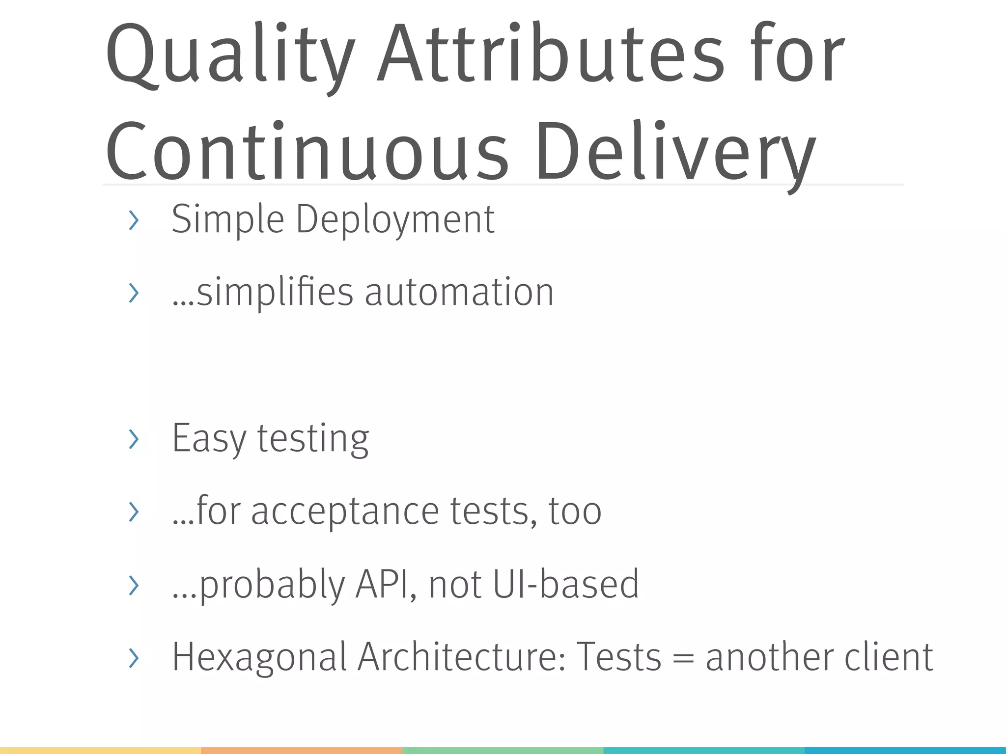 Quality Attributes for
Continuous Delivery
>  Simple Deployment
>  …simplifies automation
>  Easy testing
>  …for acceptance tests, too
>  ...probably API, not UI-based
>  Hexagonal Architecture: Tests = another client
 