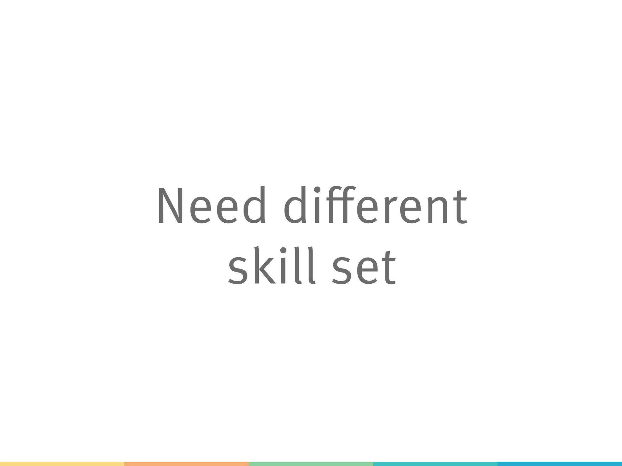 Need different
skill set
 