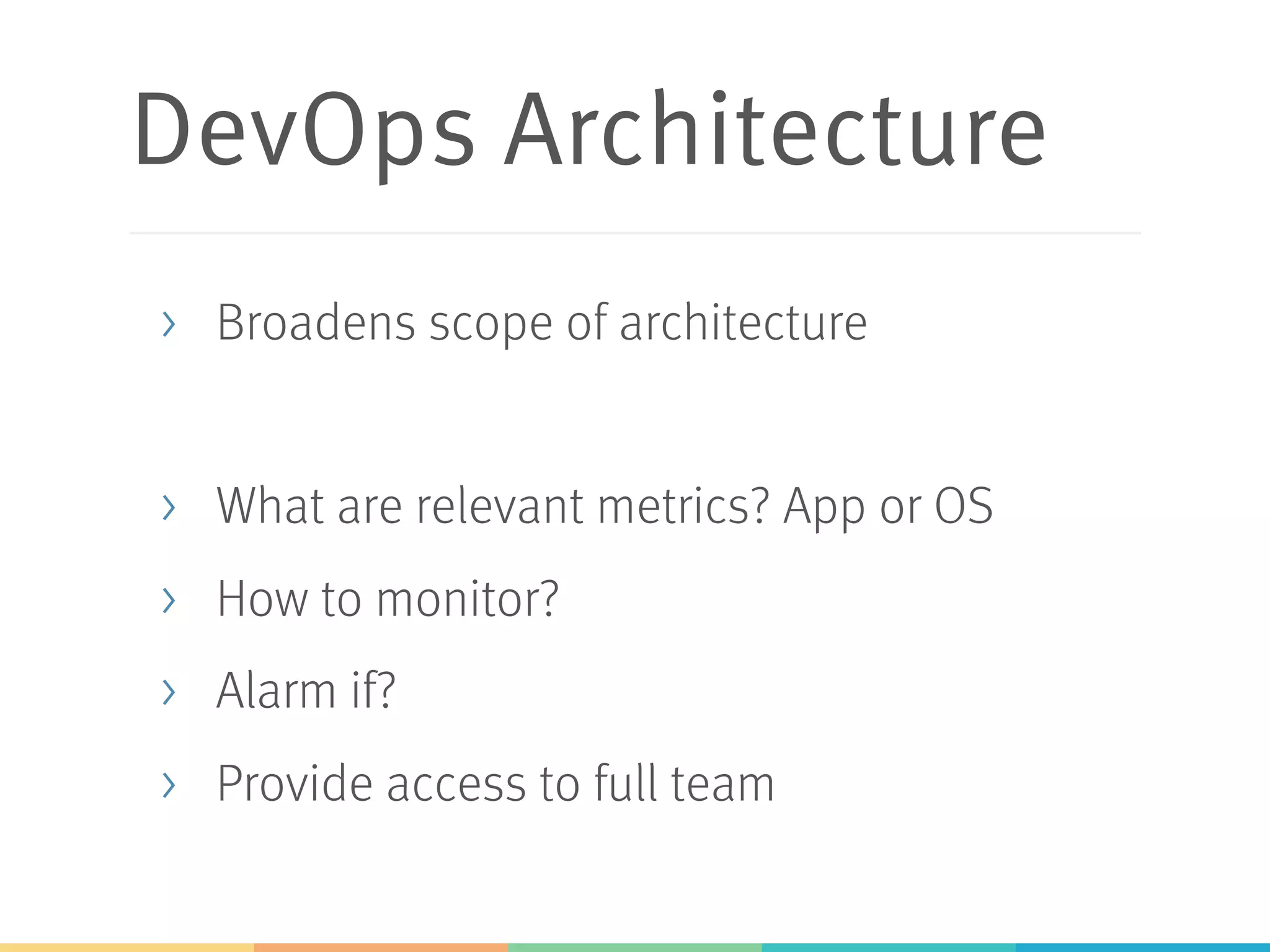 DevOps Architecture
>  Broadens scope of architecture
>  What are relevant metrics? App or OS
>  How to monitor?
>  Alarm if?
>  Provide access to full team
 
