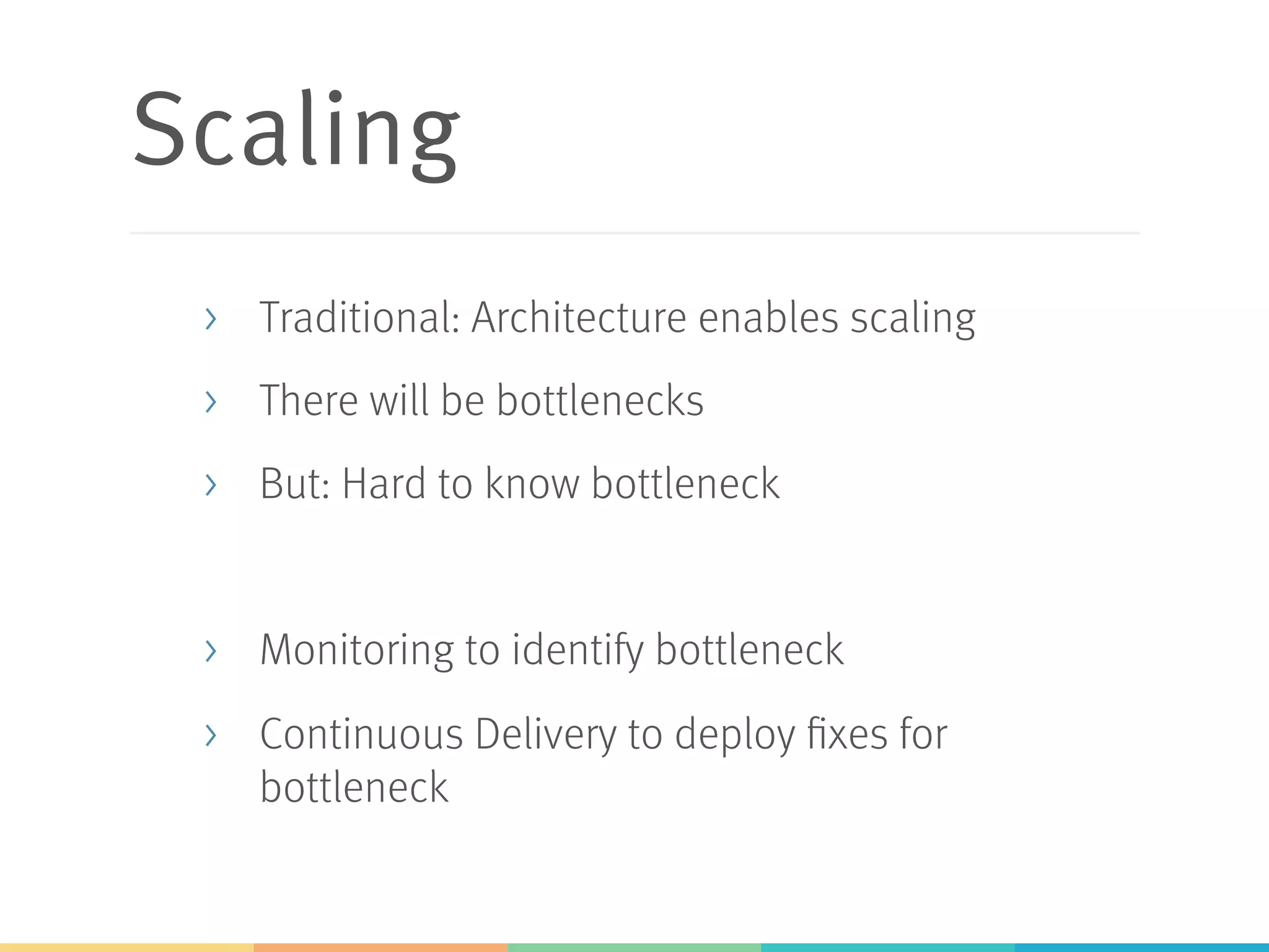 Scaling
>  Traditional: Architecture enables scaling
>  There will be bottlenecks
>  But: Hard to know bottleneck
>  Monitoring to identify bottleneck
>  Continuous Delivery to deploy fixes for
bottleneck
 