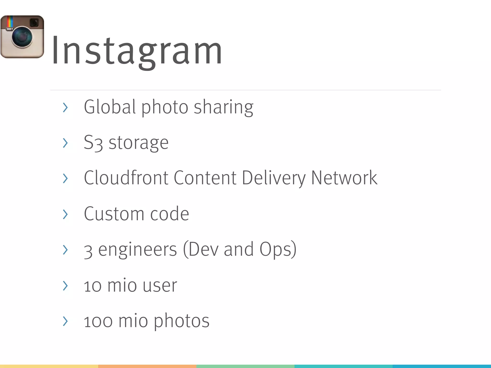 Instagram
>  Global photo sharing
>  S3 storage
>  Cloudfront Content Delivery Network
>  Custom code
>  3 engineers (Dev and Ops)
>  10 mio user
>  100 mio photos
 