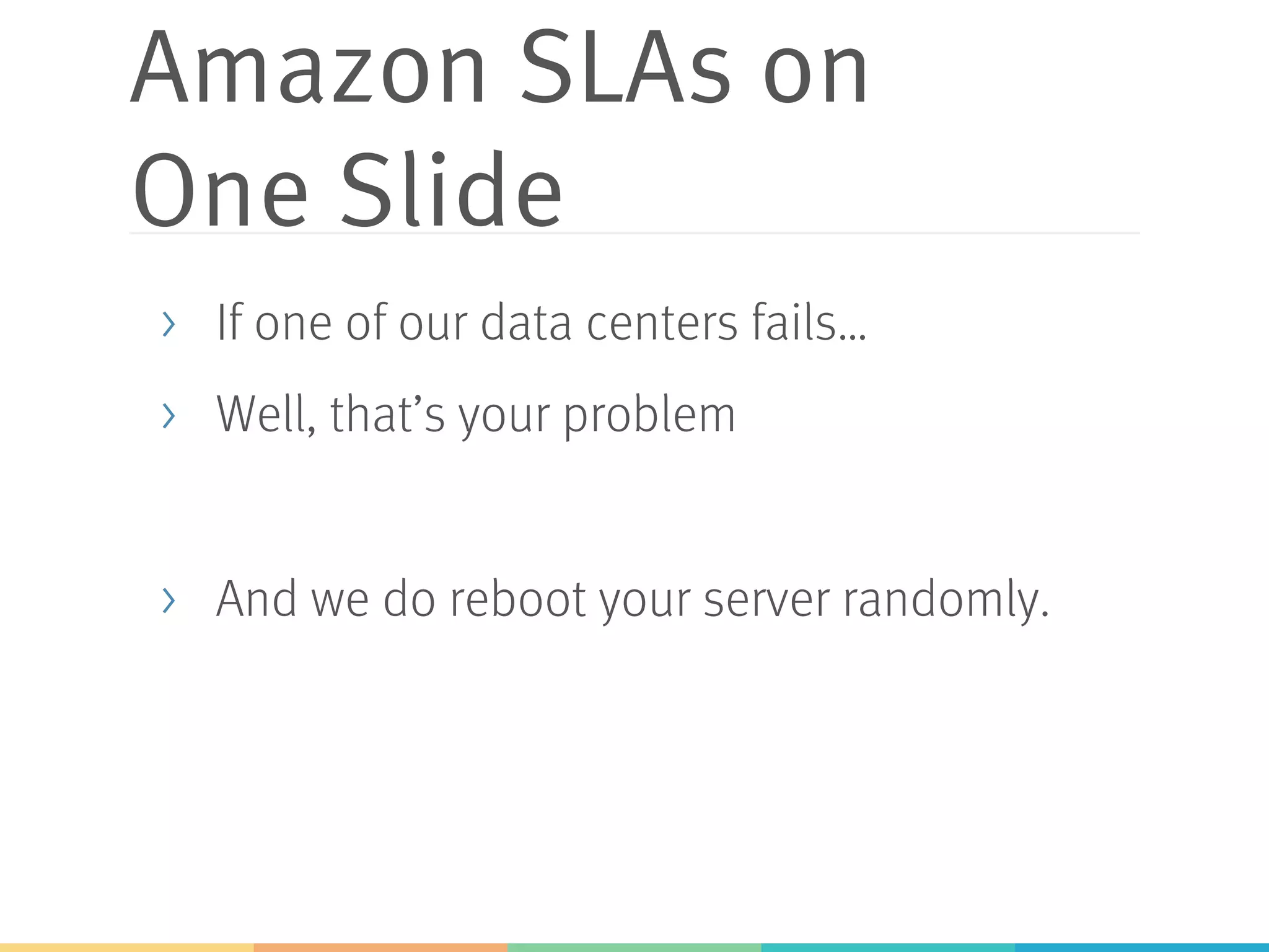 Amazon SLAs on
One Slide
>  If one of our data centers fails…
>  Well, that’s your problem
>  And we do reboot your server randomly.
 