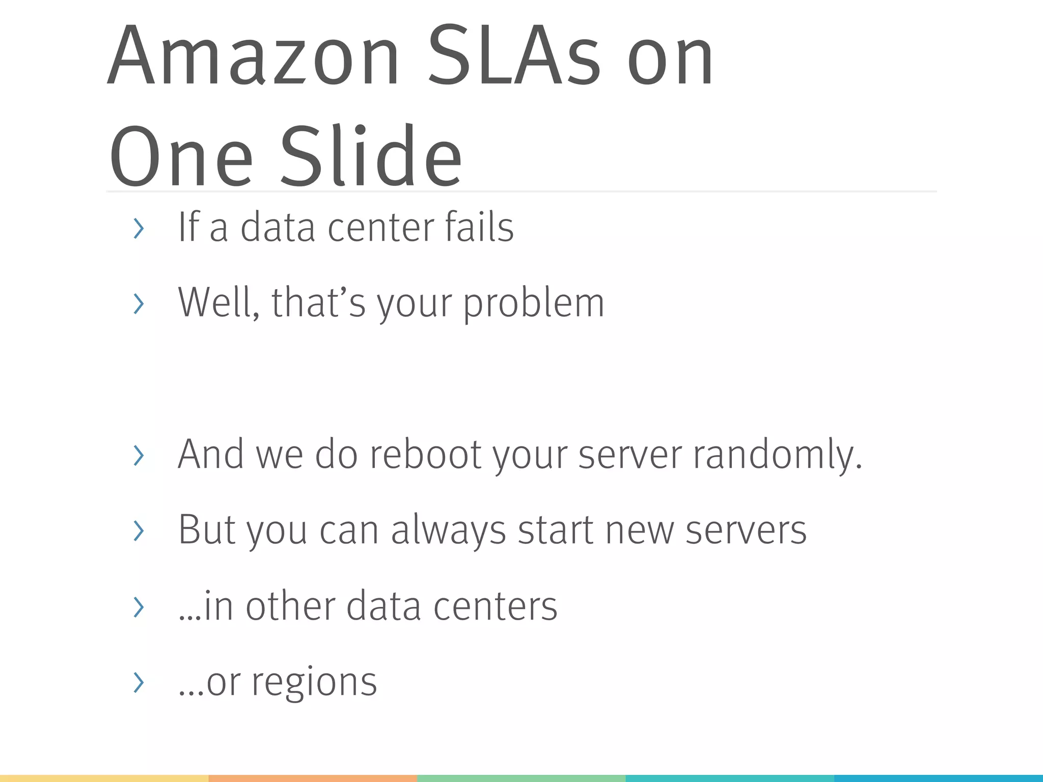 Amazon SLAs on
One Slide
>  If a data center fails
>  Well, that’s your problem
>  And we do reboot your server randomly.
>  But you can always start new servers
>  …in other data centers
>  ...or regions
 
