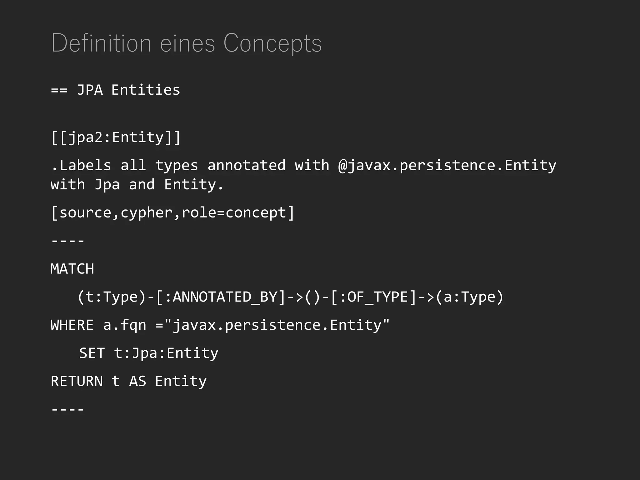 Definition eines Concepts
== JPA Entities
[[jpa2:Entity]]
.Labels all types annotated with @javax.persistence.Entity
with Jpa and Entity.
[source,cypher,role=concept]
----
MATCH
(t:Type)-[:ANNOTATED_BY]->()-[:OF_TYPE]->(a:Type)
WHERE a.fqn ="javax.persistence.Entity"
SET t:Jpa:Entity
RETURN t AS Entity
----
 