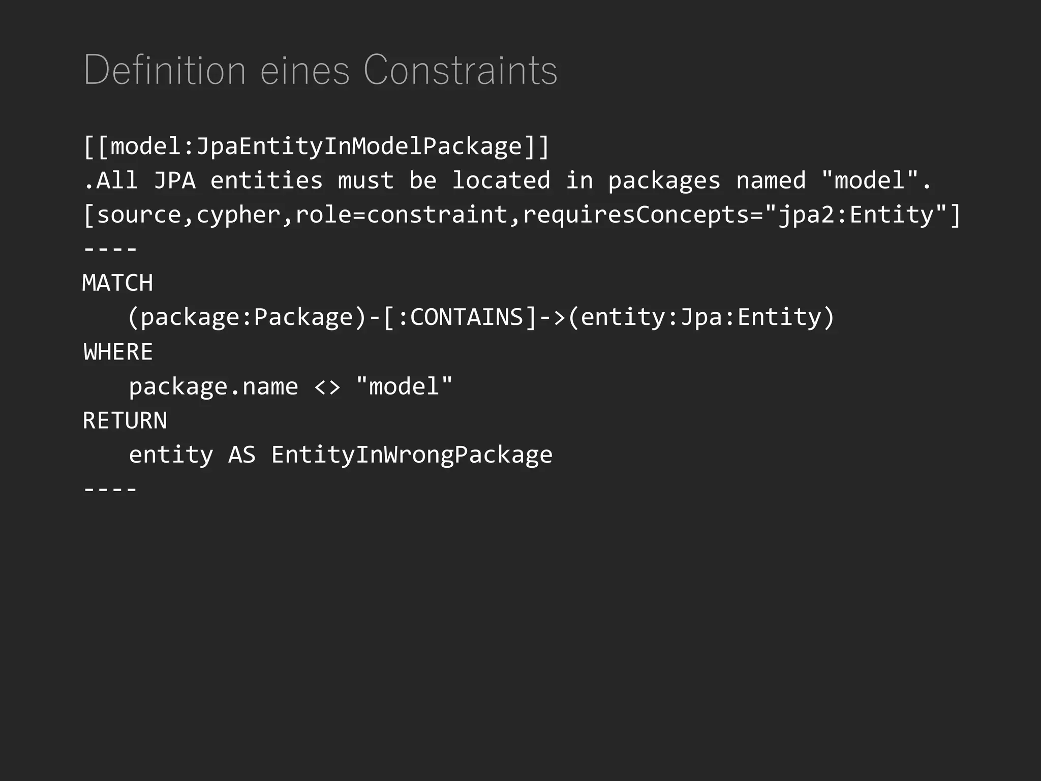 Definition eines Constraints
[[model:JpaEntityInModelPackage]]
.All JPA entities must be located in packages named "model".
[source,cypher,role=constraint,requiresConcepts="jpa2:Entity"]
----
MATCH
(package:Package)-[:CONTAINS]->(entity:Jpa:Entity)
WHERE
package.name <> "model"
RETURN
entity AS EntityInWrongPackage
----
 