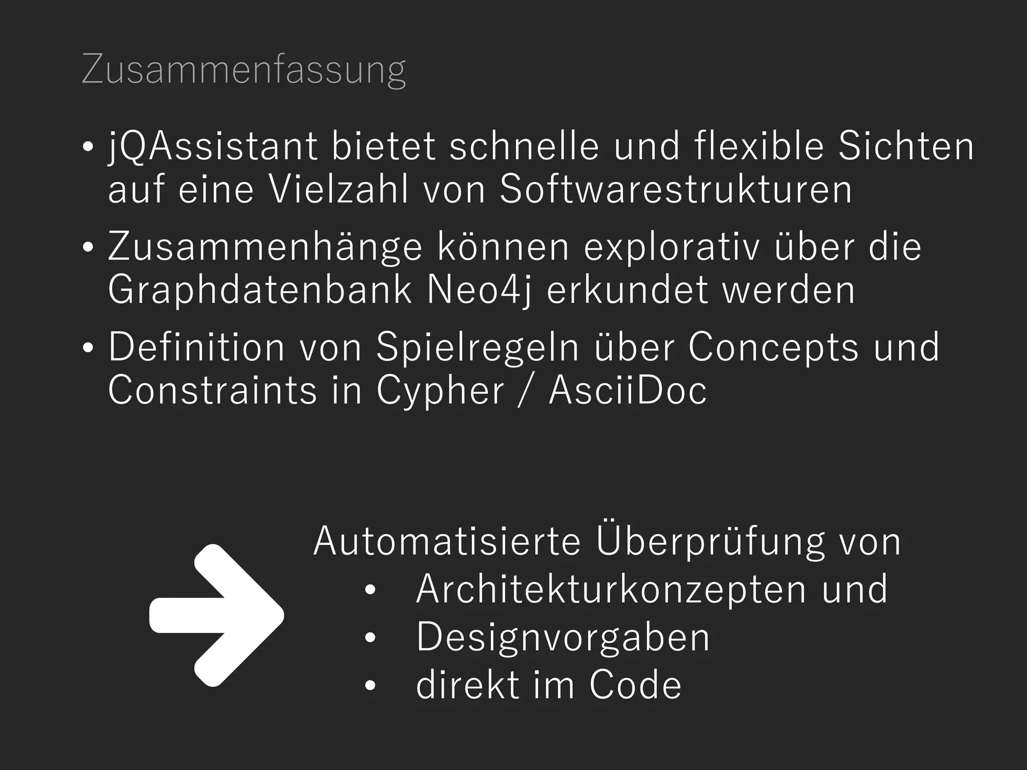• jQAssistant bietet schnelle und flexible Sichten
auf eine Vielzahl von Softwarestrukturen
• Zusammenhänge können explorativ über die
Graphdatenbank Neo4j erkundet werden
• Definition von Spielregeln über Concepts und
Constraints in Cypher / AsciiDoc
Automatisierte Überprüfung von
• Architekturkonzepten und
• Designvorgaben
• direkt im Code
Zusammenfassung
 
