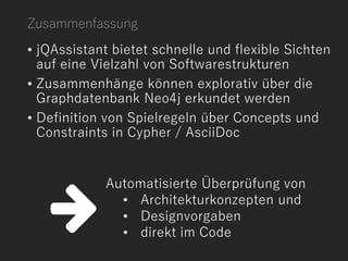 • jQAssistant bietet schnelle und flexible Sichten
auf eine Vielzahl von Softwarestrukturen
• Zusammenhänge können explorativ über die
Graphdatenbank Neo4j erkundet werden
• Definition von Spielregeln über Concepts und
Constraints in Cypher / AsciiDoc
Automatisierte Überprüfung von
• Architekturkonzepten und
• Designvorgaben
• direkt im Code
Zusammenfassung
 