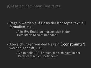 jQAssistant Kernideen: Constraints
• Regeln werden auf Basis der Konzepte textuell
formuliert, z. B.
„Alle JPA-Entitäten müssen sich in der
Persistenz-Schicht befinden“
• Abweichungen von den Regeln („constraints“)
werden geprüft, z. B.
„Gib mir alle JPA-Entities, die sich nicht in der
Persistenzschicht befinden.“
 