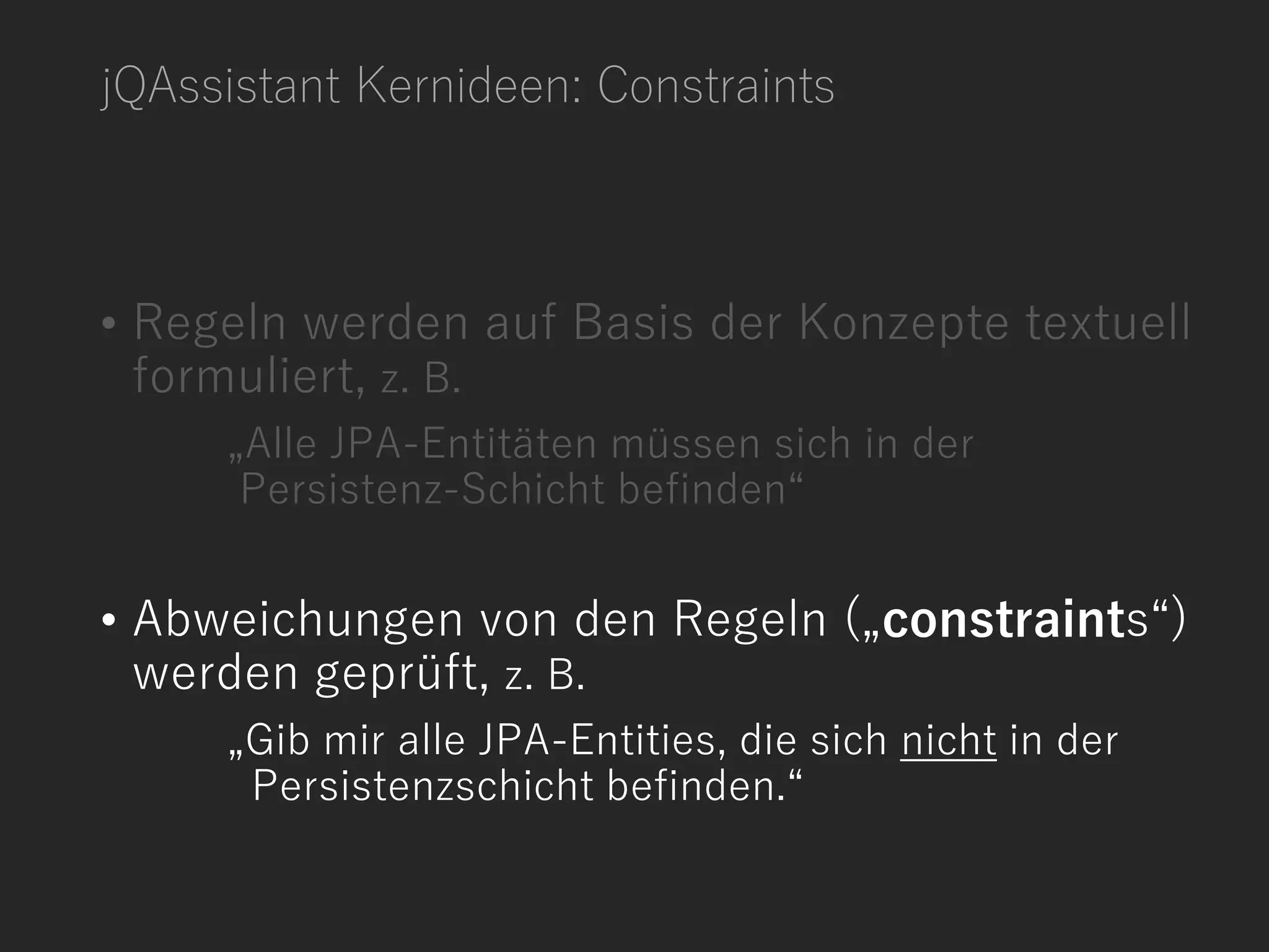jQAssistant Kernideen: Constraints
• Regeln werden auf Basis der Konzepte textuell
formuliert, z. B.
„Alle JPA-Entitäten müssen sich in der
Persistenz-Schicht befinden“
• Abweichungen von den Regeln („constraints“)
werden geprüft, z. B.
„Gib mir alle JPA-Entities, die sich nicht in der
Persistenzschicht befinden.“
 