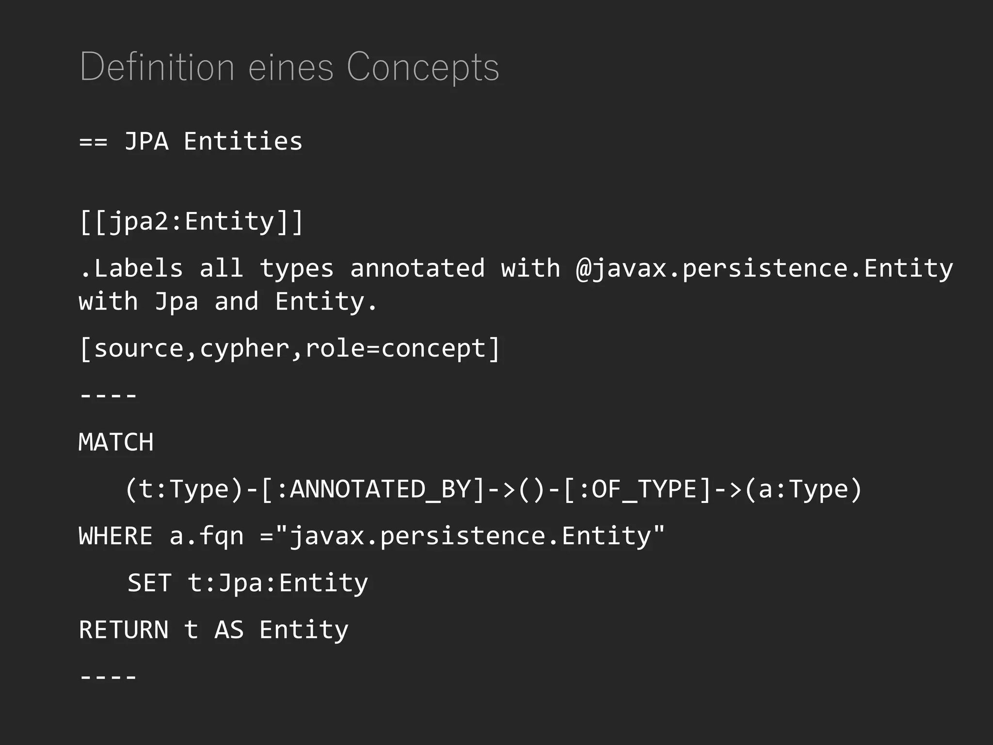 Definition eines Concepts
== JPA Entities
[[jpa2:Entity]]
.Labels all types annotated with @javax.persistence.Entity
with Jpa and Entity.
[source,cypher,role=concept]
----
MATCH
(t:Type)-[:ANNOTATED_BY]->()-[:OF_TYPE]->(a:Type)
WHERE a.fqn ="javax.persistence.Entity"
SET t:Jpa:Entity
RETURN t AS Entity
----
 