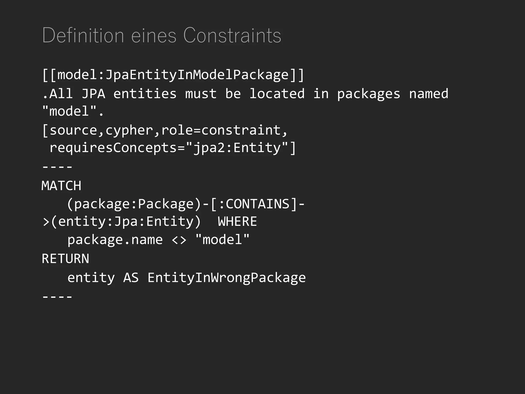 Definition eines Constraints
[[model:JpaEntityInModelPackage]]
.All JPA entities must be located in packages named
"model".
[source,cypher,role=constraint,
requiresConcepts="jpa2:Entity"]
----
MATCH
(package:Package)-[:CONTAINS]-
>(entity:Jpa:Entity) WHERE
package.name <> "model"
RETURN
entity AS EntityInWrongPackage
----
 