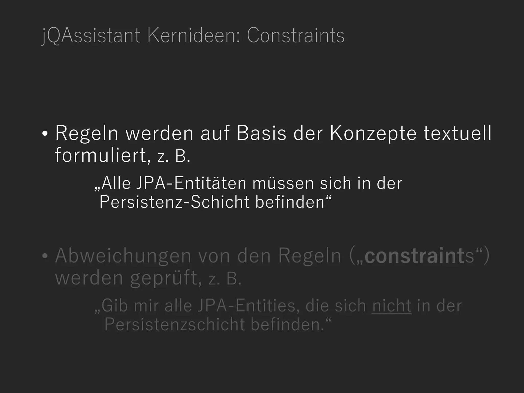 jQAssistant Kernideen: Constraints
• Regeln werden auf Basis der Konzepte textuell
formuliert, z. B.
„Alle JPA-Entitäten müssen sich in der
Persistenz-Schicht befinden“
• Abweichungen von den Regeln („constraints“)
werden geprüft, z. B.
„Gib mir alle JPA-Entities, die sich nicht in der
Persistenzschicht befinden.“
 