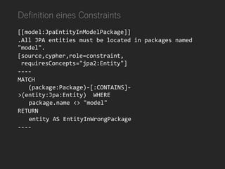 Definition eines Constraints
[[model:JpaEntityInModelPackage]]
.All JPA entities must be located in packages named
"model".
[source,cypher,role=constraint,
requiresConcepts="jpa2:Entity"]
----
MATCH
(package:Package)-[:CONTAINS]-
>(entity:Jpa:Entity) WHERE
package.name <> "model"
RETURN
entity AS EntityInWrongPackage
----
 