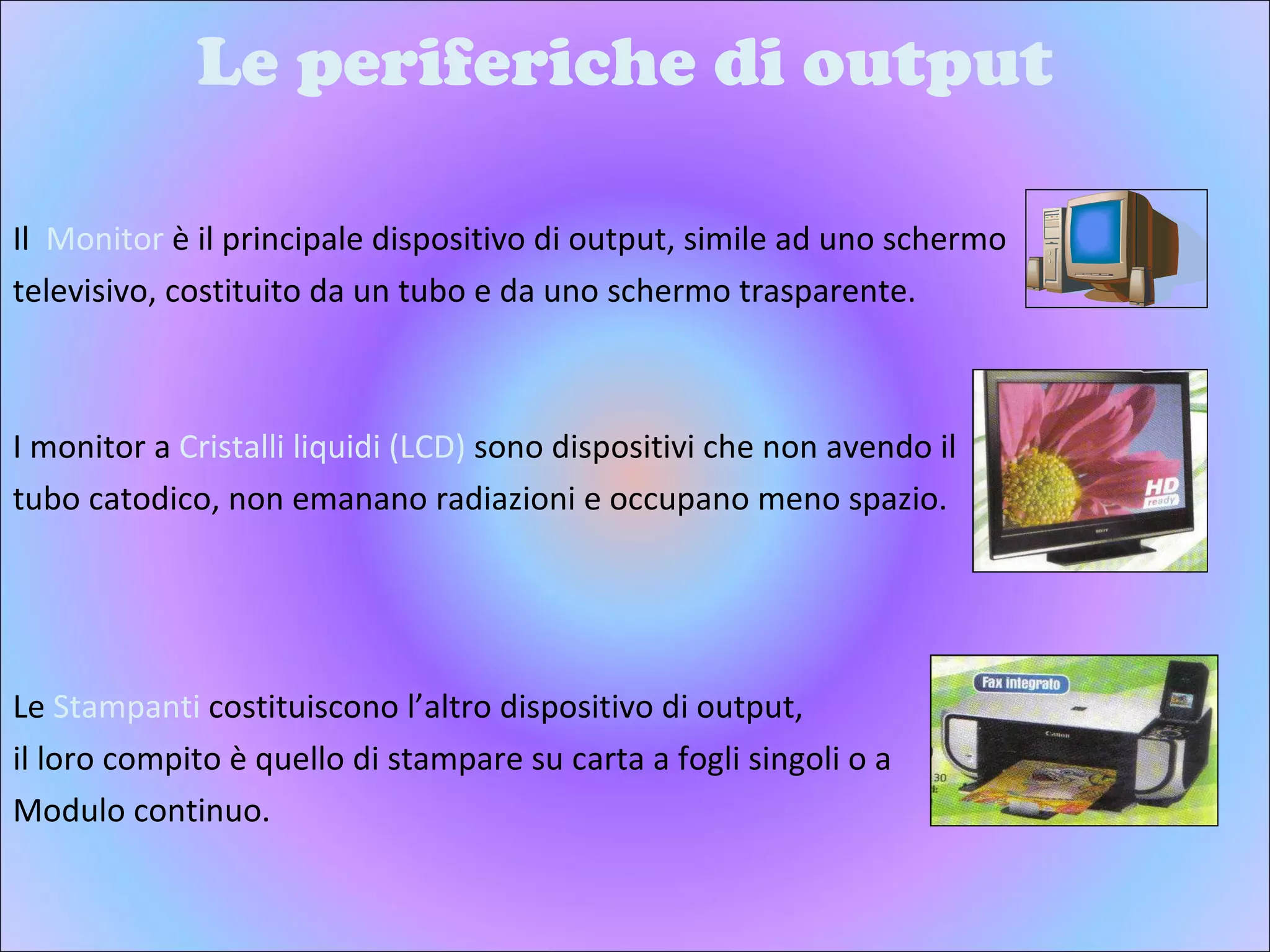 Le periferiche di output Il  Monitor  è il principale dispositivo di output, simile ad uno schermo  televisivo, costituito da un tubo e da uno schermo trasparente. I monitor a  Cristalli liquidi (LCD)  sono dispositivi che non avendo il  tubo catodico, non emanano radiazioni e occupano meno spazio.  Le  Stampanti  costituiscono l’altro dispositivo di output,  il loro compito è quello di stampare su carta a fogli singoli o a  Modulo continuo. 