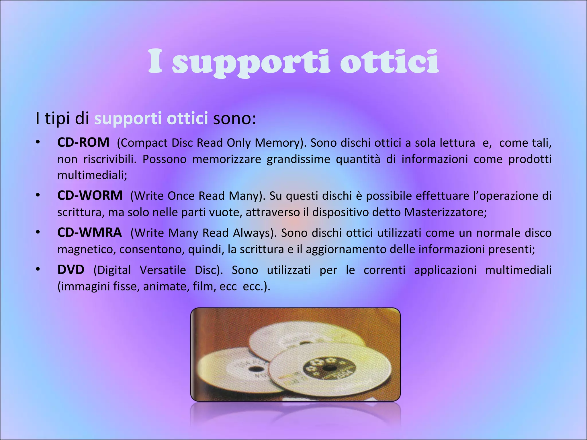 I supporti ottici I tipi di  supporti ottici  sono: CD-ROM   (Compact Disc Read Only Memory). Sono dischi ottici a sola lettura  e,  come tali, non riscrivibili. Possono memorizzare grandissime quantità di informazioni come prodotti multimediali;  CD-WORM   (Write Once Read Many). Su questi dischi è possibile effettuare l’operazione di scrittura, ma solo nelle parti vuote, attraverso il dispositivo detto Masterizzatore; CD-WMRA  (Write Many Read Always). Sono dischi ottici utilizzati come un normale disco magnetico, consentono, quindi, la scrittura e il aggiornamento delle informazioni presenti;  DVD  (Digital Versatile Disc). Sono utilizzati per le correnti applicazioni multimediali (immagini fisse, animate, film, ecc  ecc.).  