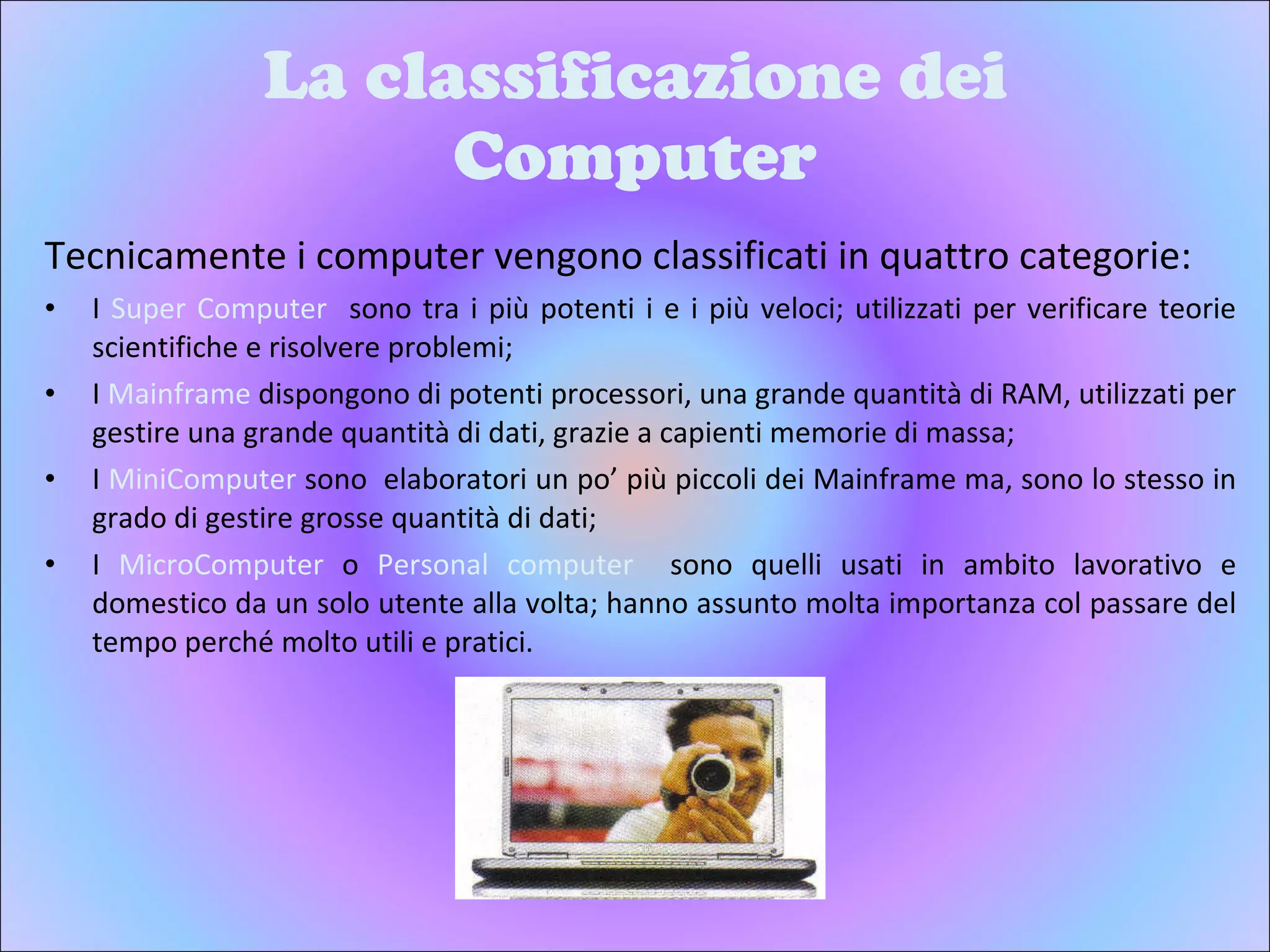 La classificazione dei Computer Tecnicamente i computer vengono classificati in quattro categorie: I  Super Computer  sono tra i più potenti i e i più veloci; utilizzati per verificare teorie scientifiche e risolvere problemi;  I  Mainframe  dispongono di potenti processori, una grande quantità di RAM, utilizzati per gestire una grande quantità di dati, grazie a capienti memorie di massa; I  MiniComputer  sono  elaboratori un po’ più piccoli dei Mainframe ma, sono lo stesso in grado di gestire grosse quantità di dati; I  MicroComputer  o  Personal computer  sono quelli usati in ambito lavorativo e domestico da un solo utente alla volta; hanno assunto molta importanza col passare del tempo perché molto utili e pratici. 