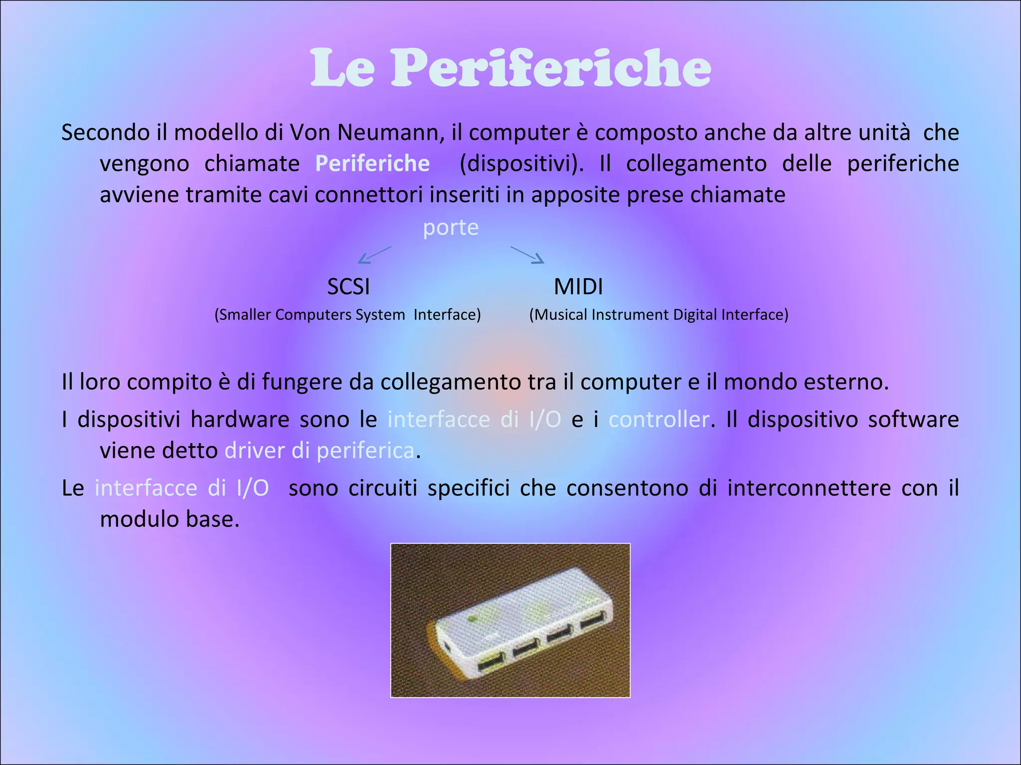 Le Periferiche Secondo il modello di Von Neumann, il computer è composto anche da altre unità  che vengono chiamate  Periferiche  (dispositivi). Il collegamento delle periferiche avviene tramite cavi connettori inseriti in apposite prese chiamate  Il loro compito è di fungere da collegamento tra il computer e il mondo esterno. I dispositivi hardware sono le  interfacce   di I/O  e i  controller . Il dispositivo software viene detto  driver di periferica . Le  interfacce di I/O  sono circuiti specifici che consentono di interconnettere con il modulo base. SCSI MIDI (Smaller Computers System  Interface) (Musical Instrument Digital Interface) porte 
