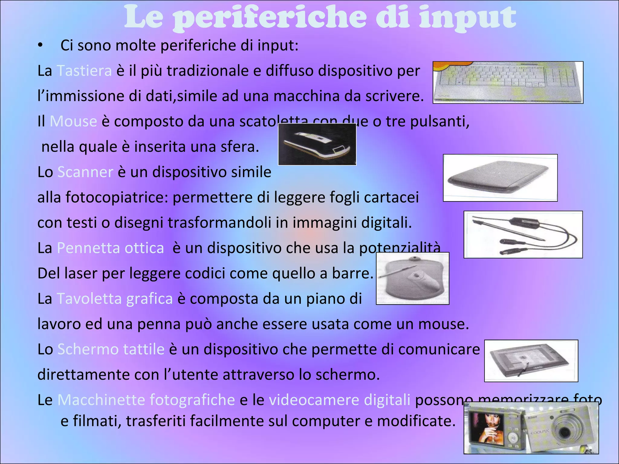 Le periferiche di input Ci sono molte periferiche di input: La  Tastiera  è il più tradizionale e diffuso dispositivo per  l’immissione di dati,simile ad una macchina da scrivere. Il  Mouse  è composto da una scatoletta con due o tre pulsanti, nella quale è inserita una sfera. Lo  Scanner  è un dispositivo simile  alla fotocopiatrice: permettere di leggere fogli cartacei  con testi o disegni trasformandoli in immagini digitali. La  Pennetta ottica  è un dispositivo che usa la potenzialità Del laser per leggere codici come quello a barre. La  Tavoletta grafica  è composta da un piano di  lavoro ed una penna può anche essere usata come un mouse.  Lo  Schermo tattile  è un dispositivo che permette di comunicare  direttamente con l’utente attraverso lo schermo. Le  Macchinette fotografiche  e le  videocamere digitali  possono memorizzare foto e filmati, trasferiti facilmente sul computer e modificate. 
