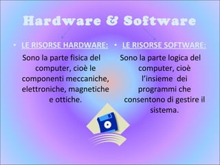 Hardware & Software LE RISORSE HARDWARE: Sono la parte fisica del computer, cioè le componenti meccaniche, elettroniche, magnetiche e ottiche. LE RISORSE SOFTWARE: Sono la parte logica del computer, cioè l’insieme  dei programmi che consentono di gestire il sistema. 