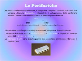 Le Periferiche Secondo il modello di Von Neumann, il computer è composto anche da altre unità  che vengono chiamate  Periferiche  (dispositivi). Il collegamento delle periferiche avviene tramite cavi connettori inseriti in apposite prese chiamate  Il loro compito è di fungere da collegamento tra il computer e il mondo esterno. I dispositivi hardware sono le  interfacce   di I/O  e i  controller . Il dispositivo software viene detto  driver di periferica . Le  interfacce di I/O  sono circuiti specifici che consentono di interconnettere con il modulo base. SCSI MIDI (Smaller Computers System  Interface) (Musical Instrument Digital Interface) porte 