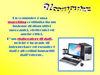Un computer è una
macchina costituita da un
   insieme di dispositivi
 meccanici, elettronici ed
        anche ottici.
E’ un elaboratore di dati,
    poiché è in grado di
 interpretare ed eseguire i
 dati e gli ordini impartiti
        dall’esterno.
 