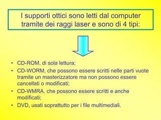 I supporti ottici sono letti dal computer
   tramite dei raggi laser e sono di 4 tipi:




• CD-ROM, di sola lettura;
• CD-WORM, che possono essere scritti nelle parti vuote
  tramite un masterizzatore ma non possono essere
  cancellati o modificati;
• CD-WMRA, che possono essere scritti e anche
  modificati;
• DVD, usati soprattutto per i file multimediali.
 