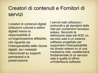 Creatori di contenuti e Fornitori di
servizi
                                   I servizi web utilizzano i
I creatori di contenuti digitali
                                   protocolli e gli standard della
(istituzioni culturali e editori   rete per consentire l'accesso
digitali) hanno la                 esteso. Secondo la
responsabilità di                  definizione data dal W3C un
un‟organizzazione affidabile,      servizio web è un sistema
che riguarda sia                   software progettato per
l‟interoperabilità delle risorse   supportare l'interoperabilità
digitali, sia i metadati           tra diversi sistemi su di una
memorizzati su supporti            medesima rete; caratteristica
                                   fondamentale di un servizio
permanenti e la
                                   web è quella di offrire
preservazione.                     un'interfaccia software
 