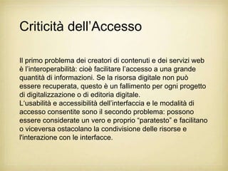 Criticità dell‟Accesso

Il primo problema dei creatori di contenuti e dei servizi web
è l‟interoperabilità: cioè facilitare l‟accesso a una grande
quantità di informazioni. Se la risorsa digitale non può
essere recuperata, questo è un fallimento per ogni progetto
di digitalizzazione o di editoria digitale.
L„usabilità e accessibilità dell‟interfaccia e le modalità di
accesso consentite sono il secondo problema: possono
essere considerate un vero e proprio “paratesto” e facilitano
o viceversa ostacolano la condivisione delle risorse e
l'interazione con le interfacce.
 
