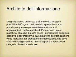 Architetto dell‟informazione

L'organizzazione dello spazio virtuale offre maggiori
possibilità dell'organizzazione dello spazio fisico, ma
proprio per questo è più complessa e richiede di
approfondire le problematiche dell'interazione uomo-
macchina, oltre che di usare anche i principi della psicologia
cognitiva e dell'ergonomia. Questa attività di organizzazione
viene realizzata dall‟architetto dell'informazione, che deve
stabilire i collegamenti tra risorse digitali e tra particolari
categorie di utenti e le risorse.
 